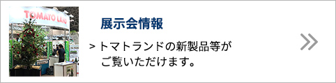 展示会情報 トマトランドの新製品等がご覧いただけます。