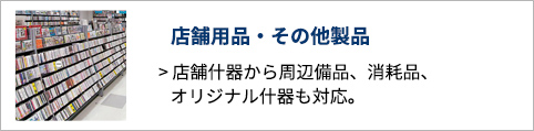 店舗用品・その他製品 店舗什器から周辺備品、消耗品、オリジナル什器も対応。